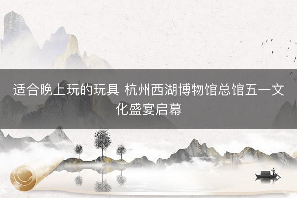 适合晚上玩的玩具 杭州西湖博物馆总馆五一文化盛宴启幕