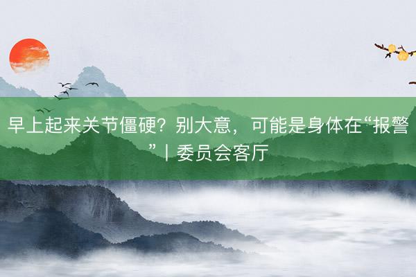 早上起来关节僵硬？别大意，可能是身体在“报警”丨委员会客厅