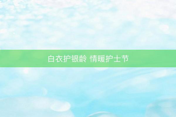 白衣护银龄 情暖护士节