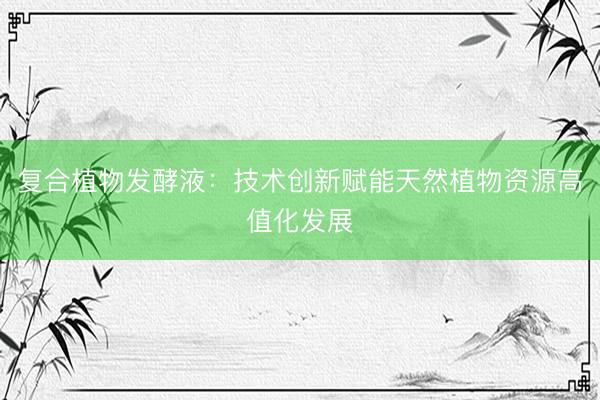 复合植物发酵液：技术创新赋能天然植物资源高值化发展