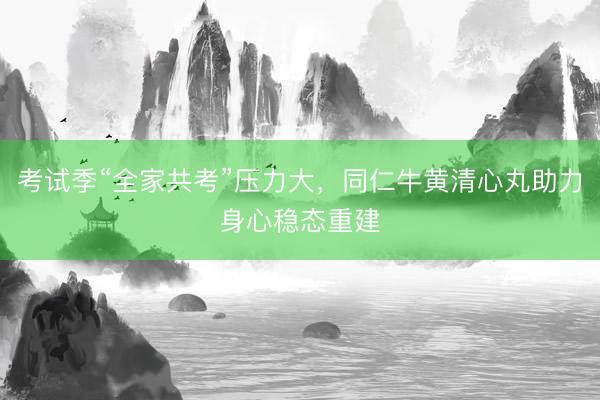 考试季“全家共考”压力大，同仁牛黄清心丸助力身心稳态重建