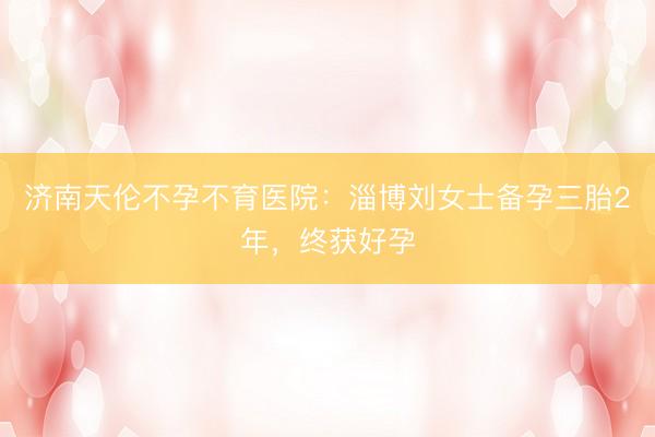 济南天伦不孕不育医院：淄博刘女士备孕三胎2年，终获好孕