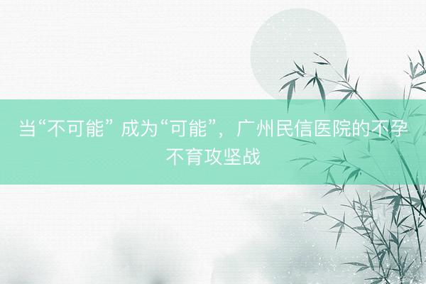 当“不可能” 成为“可能”，广州民信医院的不孕不育攻坚战