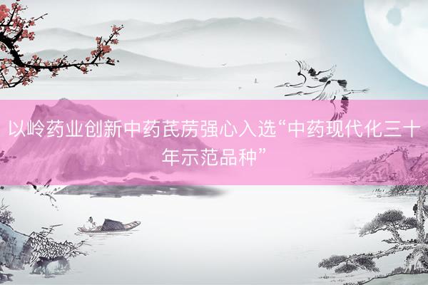 以岭药业创新中药芪苈强心入选“中药现代化三十年示范品种”