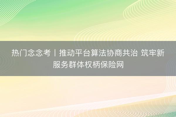 热门念念考丨推动平台算法协商共治 筑牢新服务群体权柄保险网