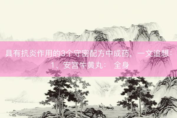 具有抗炎作用的3个守密配方中成药，一文追想： 1、安宫牛黄丸： 全身