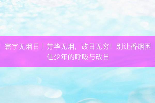 寰宇无烟日丨芳华无烟，改日无穷！别让香烟困住少年的呼吸与改日