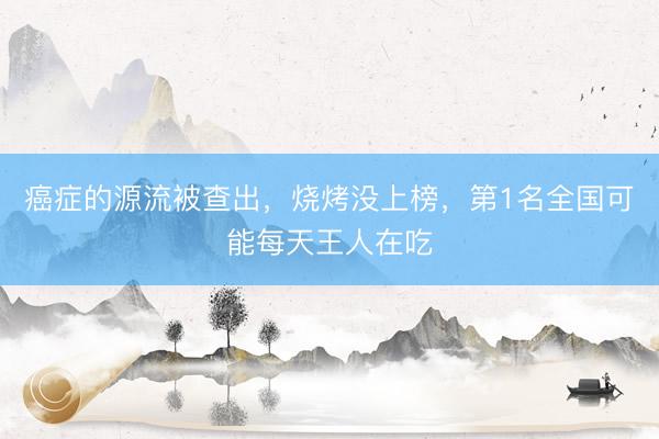 癌症的源流被查出，烧烤没上榜，第1名全国可能每天王人在吃