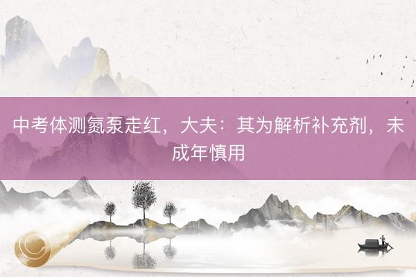 中考体测氮泵走红,大夫:其为解析补充剂,未成年慎用