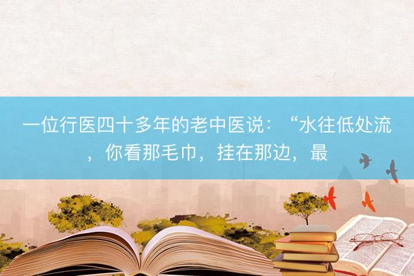 一位行医四十多年的老中医说： “水往低处流，你看那毛巾，挂在那边，最