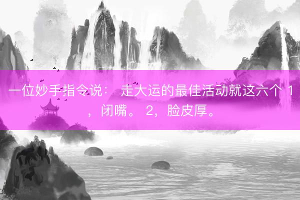一位妙手指令说： 走大运的最佳活动就这六个 1，闭嘴。 2，脸皮厚。