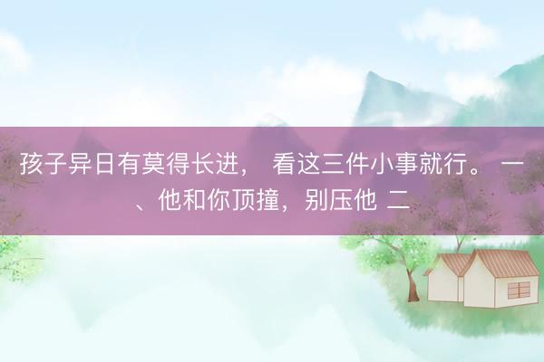 孩子异日有莫得长进， 看这三件小事就行。 一、他和你顶撞，别压他 二