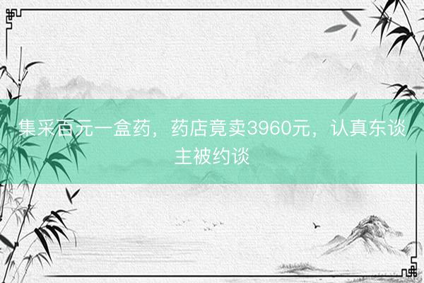 集采百元一盒药,药店竟卖3960元,认真东谈主被约谈