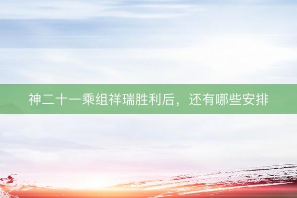 神二十一乘组祥瑞胜利后，还有哪些安排