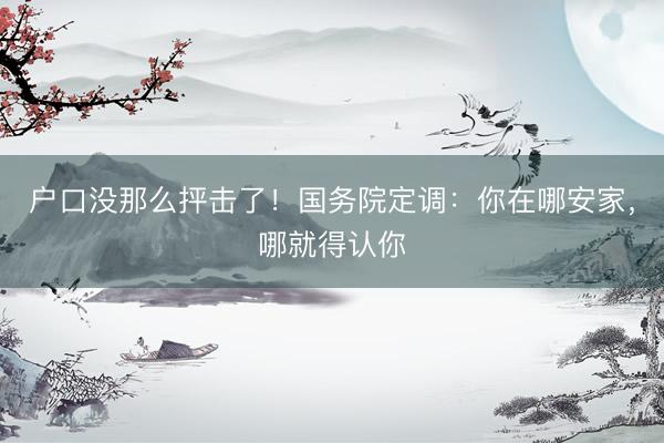 户口没那么抨击了！国务院定调：你在哪安家，哪就得认你