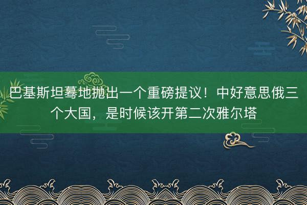 巴基斯坦蓦地抛出一个重磅提议！中好意思俄三个大国，是时候该开第二次雅尔塔