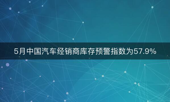 5月中国汽车经销商库存预警指数为57.9%