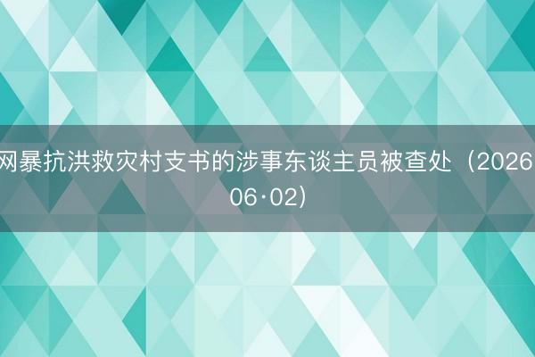 网暴抗洪救灾村支书的涉事东谈主员被查处（2026·06·02）