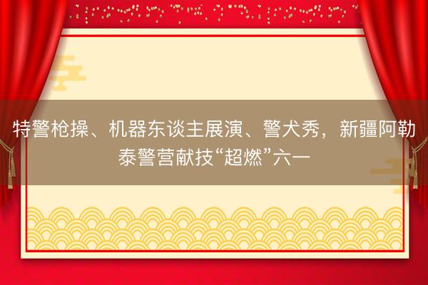 特警枪操、机器东谈主展演、警犬秀，新疆阿勒泰警营献技“超燃”六一
