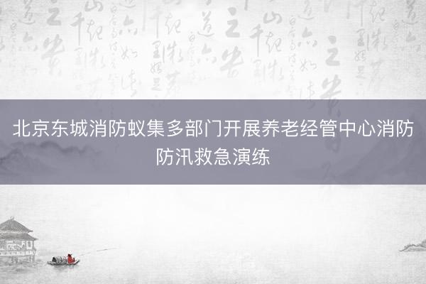 北京东城消防蚁集多部门开展养老经管中心消防防汛救急演练