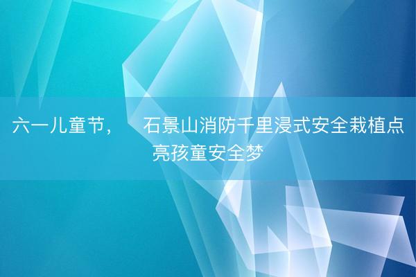 六一儿童节，​石景山消防千里浸式安全栽植点亮孩童安全梦