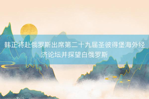 韩正将赴俄罗斯出席第二十九届圣彼得堡海外经济论坛并探望白俄罗斯