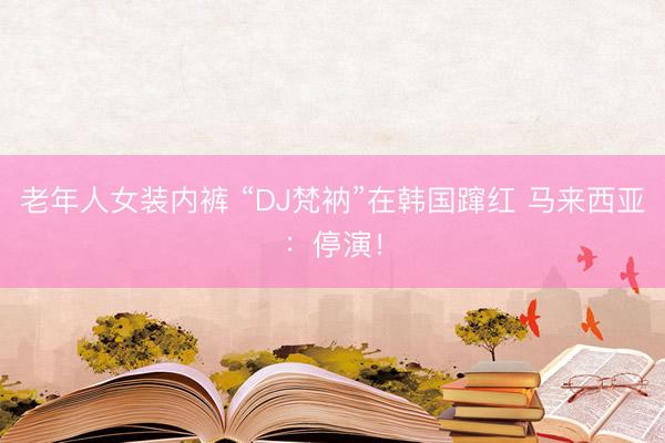 老年人女装内裤 “DJ梵衲”在韩国蹿红 马来西亚：停演！