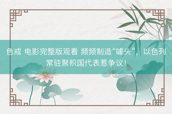 色戒 电影完整版观看 频频制造“噱头”，以色列常驻聚积国代表惹争议！