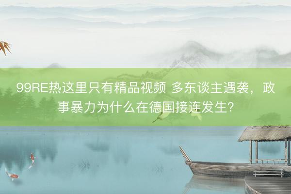 99RE热这里只有精品视频 多东谈主遇袭，政事暴力为什么在德国接连发生？