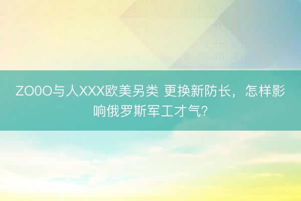 ZO0O与人XXX欧美另类 更换新防长，怎样影响俄罗斯军工才气？