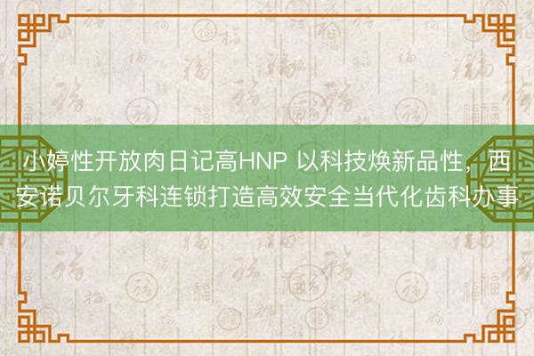 小婷性开放肉日记高HNP 以科技焕新品性，西安诺贝尔牙科连锁打造高效安全当代化齿科办事