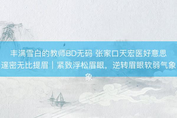 丰满雪白的教师BD无码 张家口天宏医好意思邃密无比提眉｜紧致浮松眉眼，逆转眉眼软弱气象