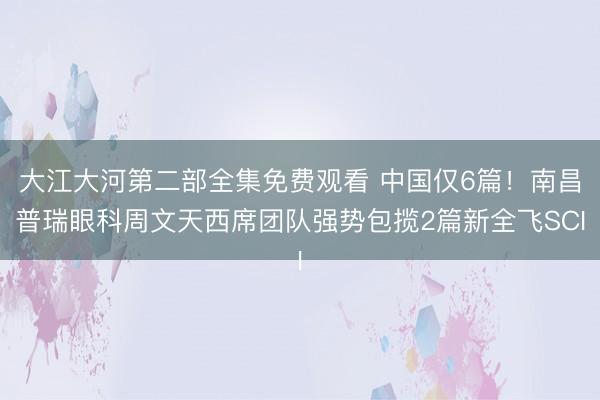 大江大河第二部全集免费观看 中国仅6篇！南昌普瑞眼科周文天西席团队强势包揽2篇新全飞SCI
