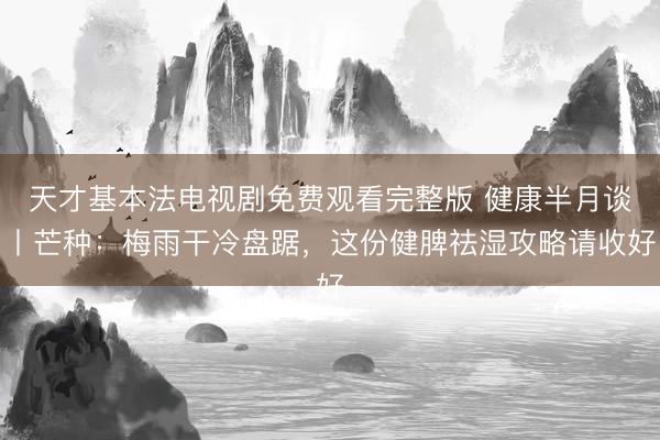 天才基本法电视剧免费观看完整版 健康半月谈丨芒种：梅雨干冷盘踞，这份健脾祛湿攻略请收好