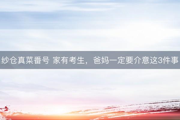 纱仓真菜番号 家有考生，爸妈一定要介意这3件事