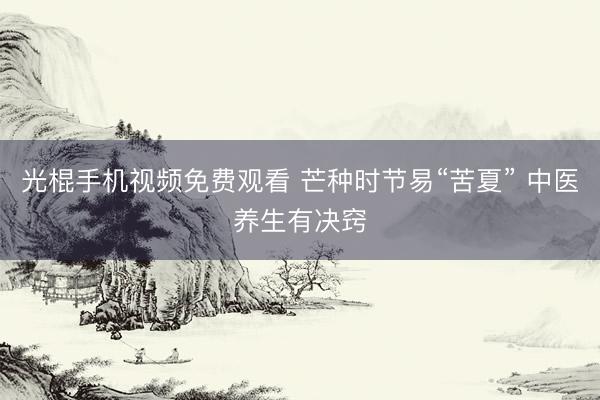 光棍手机视频免费观看 芒种时节易“苦夏” 中医养生有决窍