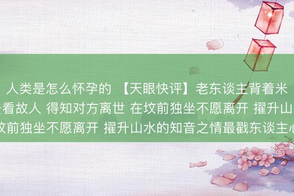 人类是怎么怀孕的 【天眼快评】老东谈主背着米和菜走了很远的山路去看故人 得知对方离世 在坟前独坐不愿离开 擢升山水的知音之情最戳东谈主心