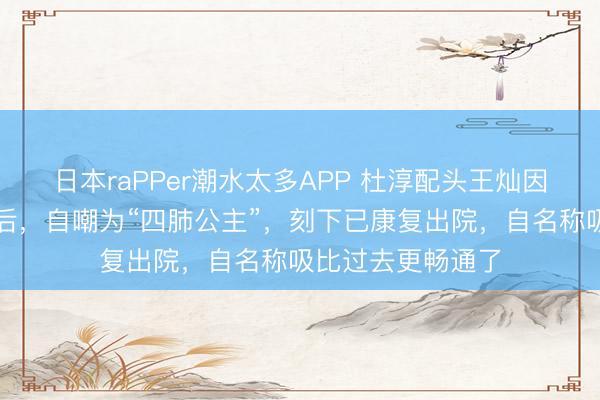 日本raPPer潮水太多APP 杜淳配头王灿因病切除部分肺叶后，自嘲为“四肺公主”，刻下已康复出院，自名称吸比过去更畅通了