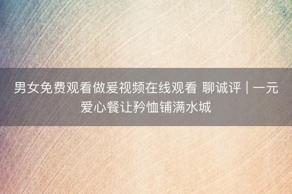 男女免费观看做爰视频在线观看 聊诚评 | 一元爱心餐让矜恤铺满水城