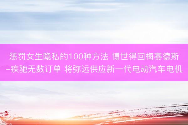 惩罚女生隐私的100种方法 博世得回梅赛德斯-疾驰无数订单 将弥远供应新一代电动汽车电机