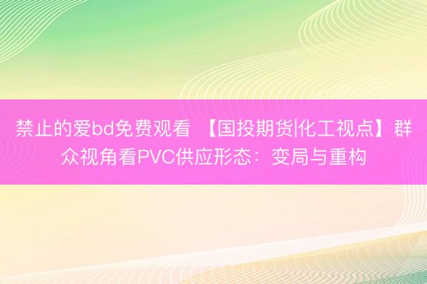 禁止的爱bd免费观看 【国投期货|化工视点】群众视角看PVC供应形态：变局与重构