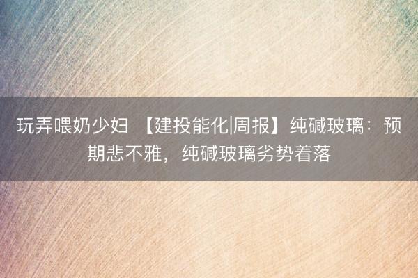 玩弄喂奶少妇 【建投能化|周报】纯碱玻璃：预期悲不雅，纯碱玻璃劣势着落