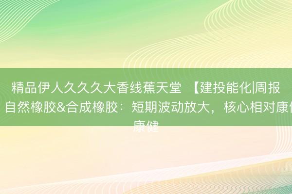 精品伊人久久久大香线蕉天堂 【建投能化|周报】自然橡胶&合成橡胶：短期波动放大，核心相对康健