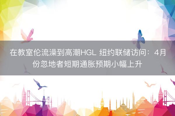 在教室伦流澡到高潮HGL 纽约联储访问：4月份忽地者短期通胀预期小幅上升