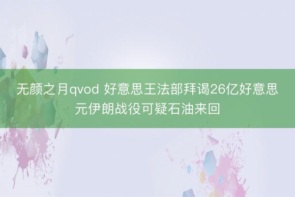无颜之月qvod 好意思王法部拜谒26亿好意思元伊朗战役可疑石油来回