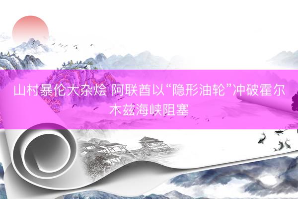 山村暴伦大杂烩 阿联酋以“隐形油轮”冲破霍尔木兹海峡阻塞