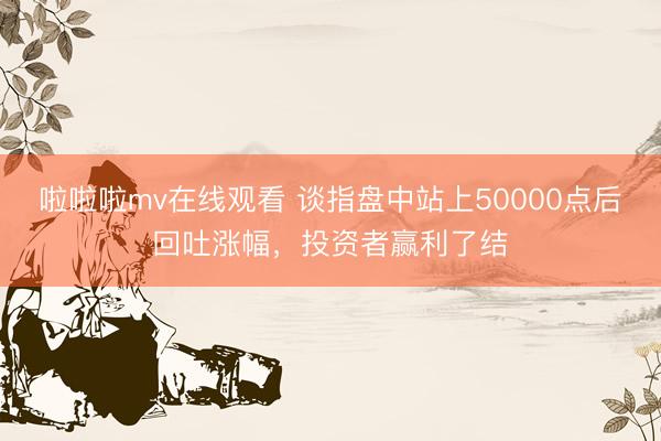 啦啦啦mv在线观看 谈指盘中站上50000点后回吐涨幅，投资者赢利了结