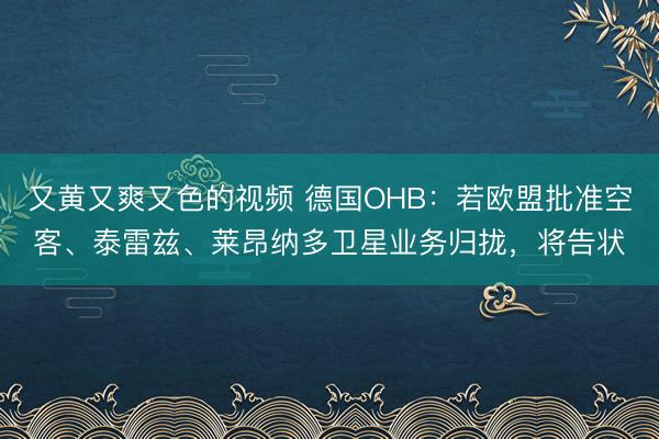 又黄又爽又色的视频 德国OHB：若欧盟批准空客、泰雷兹、莱昂纳多卫星业务归拢，将告状