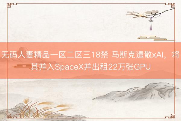 无码人妻精品一区二区三18禁 马斯克遣散xAI，将其并入SpaceX并出租22万张GPU