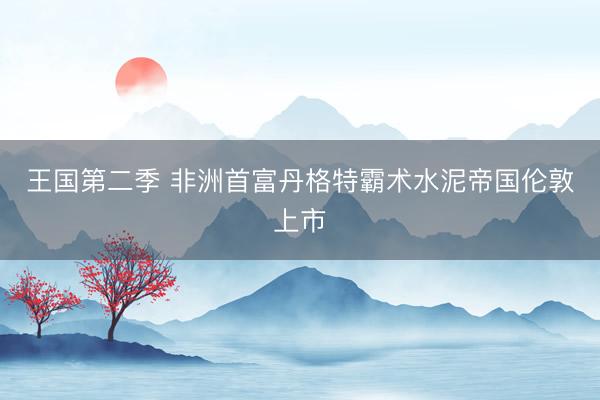 王国第二季 非洲首富丹格特霸术水泥帝国伦敦上市
